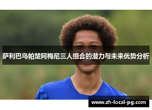 萨利巴乌帕楚阿梅尼三人组合的潜力与未来优势分析 萨利巴乌帕楚阿梅尼三人组合的潜力与未来优势分析