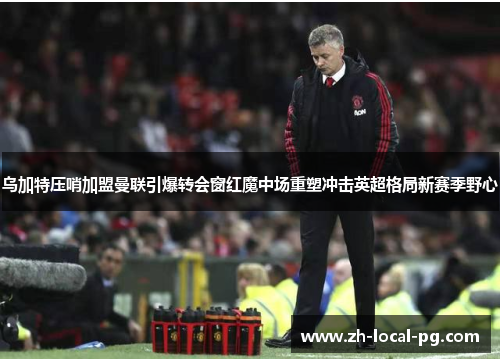 乌加特压哨加盟曼联引爆转会窗红魔中场重塑冲击英超格局新赛季野心